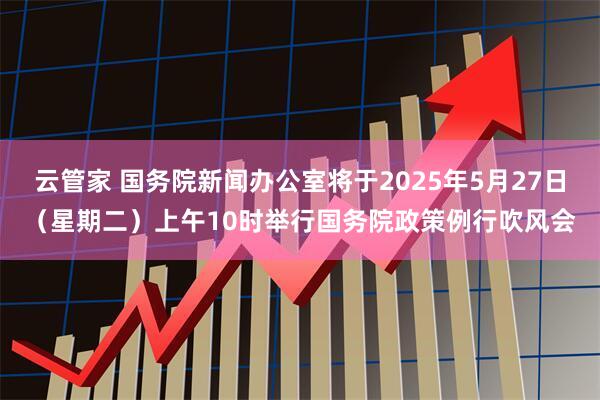 云管家 国务院新闻办公室将于2025年5月27日（星期二）上午10时举行国务院政策例行吹风会