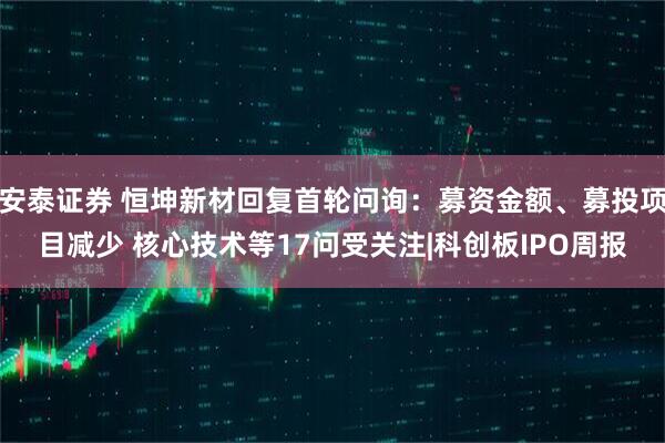 安泰证券 恒坤新材回复首轮问询:募资金额、募投项目减少 核心技术等17问受关注|科创板IPO周报