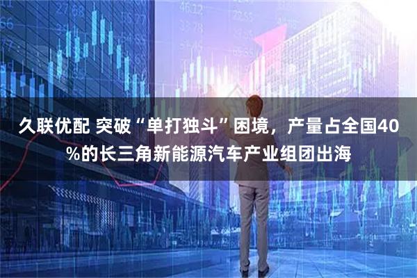久联优配 突破“单打独斗”困境，产量占全国40%的长三角新能源汽车产业组团出海