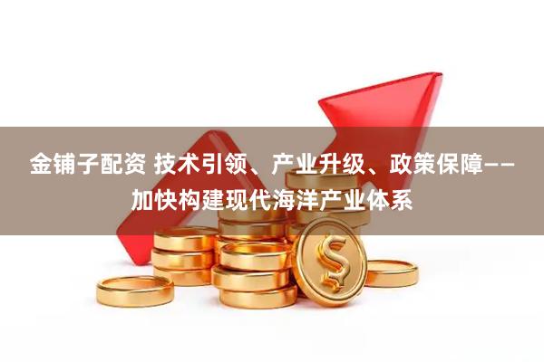 金铺子配资 技术引领、产业升级、政策保障——加快构建现代海洋产业体系