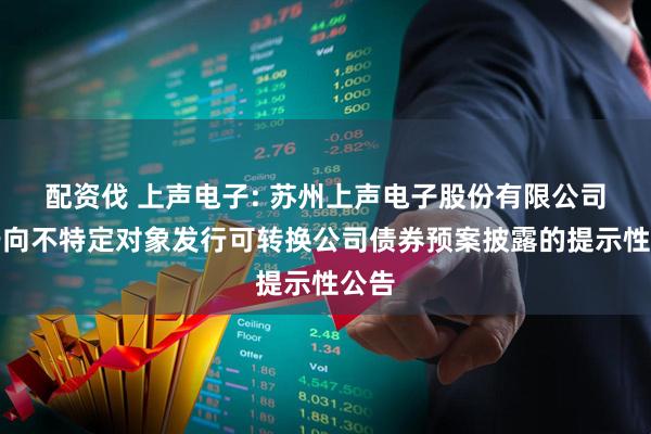 配资伐 上声电子: 苏州上声电子股份有限公司关于向不特定对象发行可转换公司债券预案披露的提示性公告