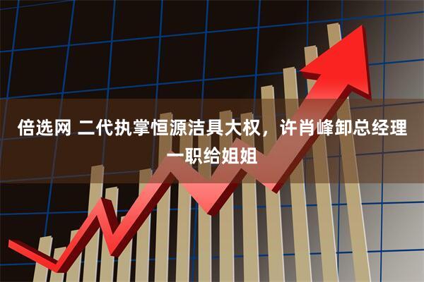 倍选网 二代执掌恒源洁具大权，许肖峰卸总经理一职给姐姐