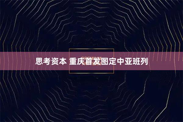 思考资本 重庆首发图定中亚班列