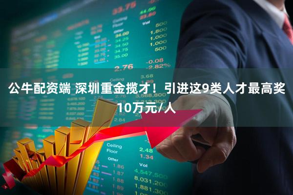 公牛配资端 深圳重金揽才!引进这9类人才最高奖10万元/人