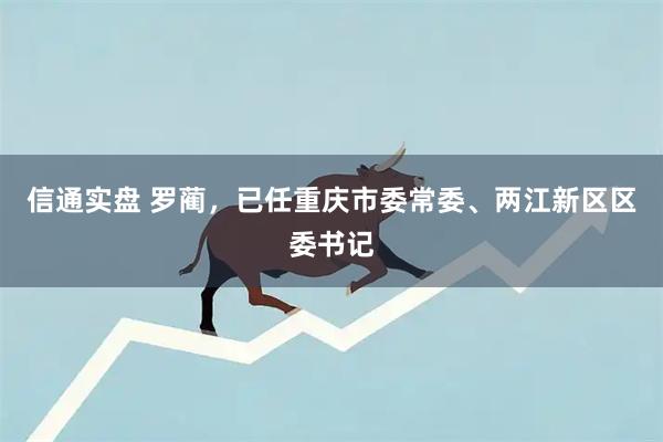 信通实盘 罗蔺,已任重庆市委常委、两江新区区委书记