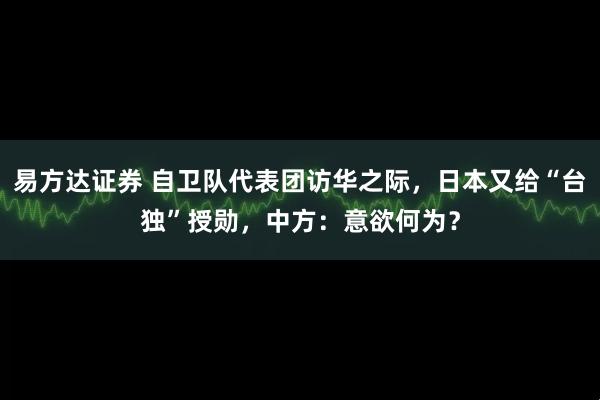 易方达证券 自卫队代表团访华之际，日本又给“台独”授勋，中方：意欲何为？