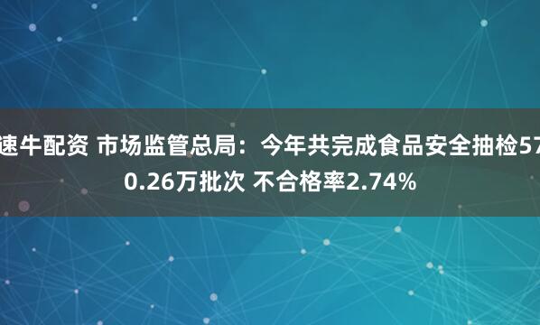 速牛配资 市场监管总局：今年共完成食品安全抽检570.26万批次 不合格率2.74%