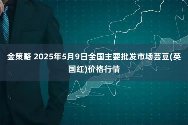 金策略 2025年5月9日全国主要批发市场芸豆(英国红)价格行情