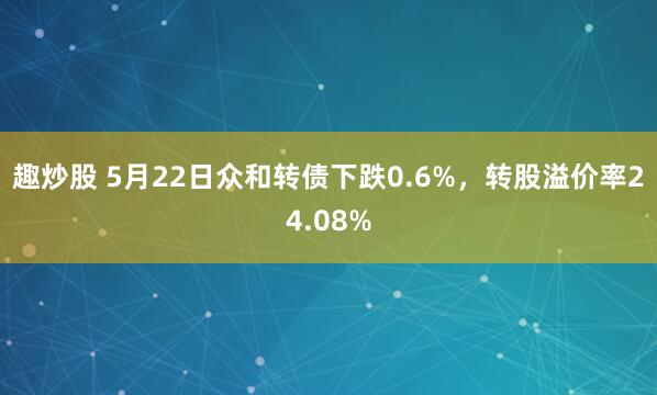 趣炒股 5月22日众和转债下跌0.6%，转股溢价率24.08%