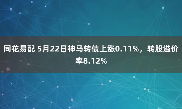 同花易配 5月22日神马转债上涨0.11%，转股溢价率8.12%