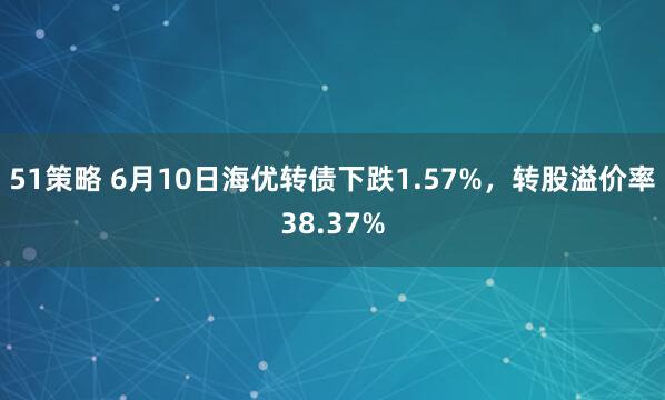 51策略 6月10日海优转债下跌1.57%，转股溢价率38.37%
