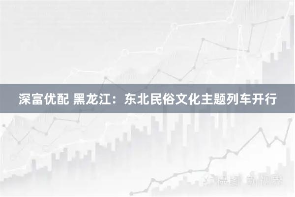 深富优配 黑龙江：东北民俗文化主题列车开行