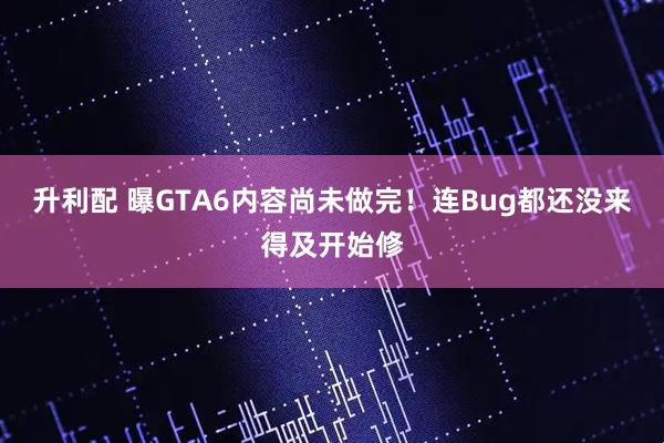 升利配 曝GTA6内容尚未做完！连Bug都还没来得及开始修