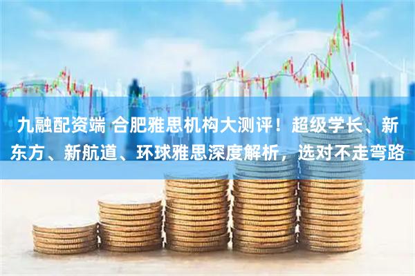 九融配资端 合肥雅思机构大测评！超级学长、新东方、新航道、环球雅思深度解析，选对不走弯路