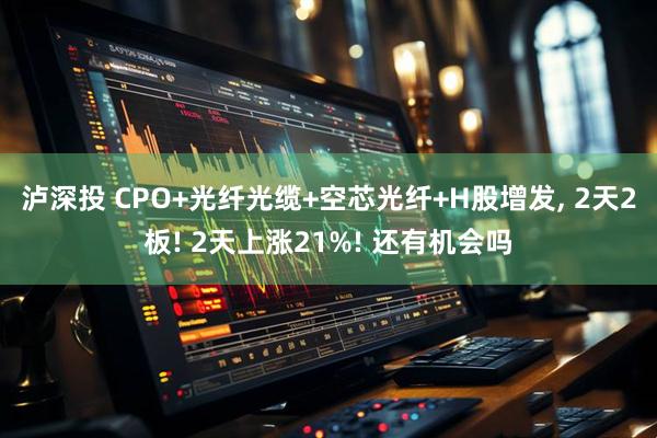 泸深投 CPO+光纤光缆+空芯光纤+H股增发, 2天2板! 2天上涨21%! 还有机会吗
