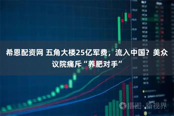 希恩配资网 五角大楼25亿军费，流入中国？美众议院痛斥“养肥对手”