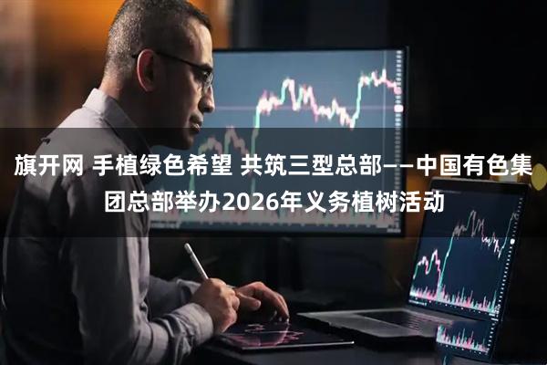旗开网 手植绿色希望 共筑三型总部——中国有色集团总部举办2026年义务植树活动