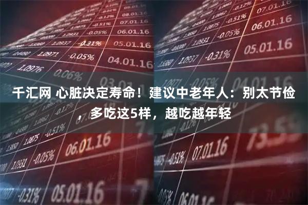 千汇网 心脏决定寿命！建议中老年人：别太节俭，多吃这5样，越吃越年轻
