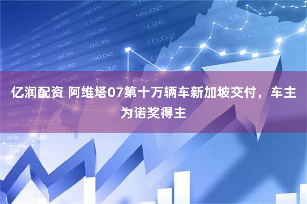 亿润配资 阿维塔07第十万辆车新加坡交付,车主为诺奖得主
