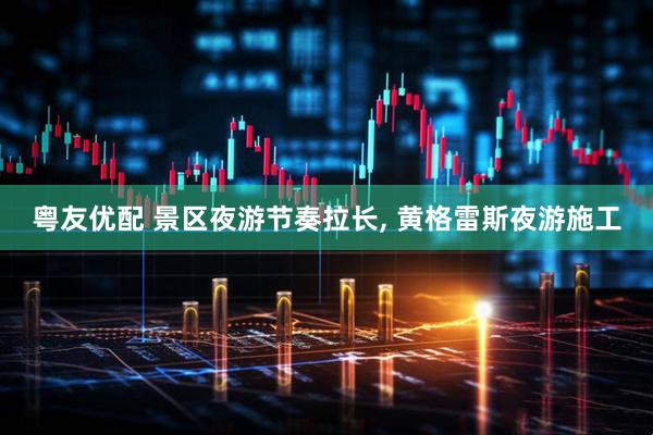 粤友优配 景区夜游节奏拉长, 黄格雷斯夜游施工